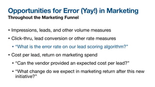Opportunities for Error (Yay!) in Marketing
Throughout the Marketing Funnel
• Impressions, leads, and other volume measures

• Click-thru, lead conversion or other rate measures 

• “What is the error rate on our lead scoring algorithm?”

• Cost per lead, return on marketing spend

• “Can the vendor provided an expected cost per lead?”

• “What change do we expect in marketing return after this new
initiative?”
 