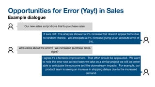 Opportunities for Error (Yay!) in Sales
Our new sales script drove trial to purchase rates.
It sure did! The analysis showed a 5% increase that doesn’t appear to be due
to random chance. We anticipate a 2% increase giving us an absolute error of
3%.
Who cares about the error!? We increased purchase rates,
right?
I agree it’s a fantastic improvement. That eﬀort should be applauded. We want
to note the error rate so next team we take on a similar project we will be better
able to anticipate the outcome and the downstream impacts. For example, our
product team is seeing an increase in shipping delays due to the increased
demand.
Example dialogue
 