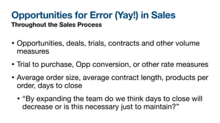 Opportunities for Error (Yay!) in Sales
Throughout the Sales Process
• Opportunities, deals, trials, contracts and other volume
measures

• Trial to purchase, Opp conversion, or other rate measures 

• Average order size, average contract length, products per
order, days to close

• “By expanding the team do we think days to close will
decrease or is this necessary just to maintain?”
 