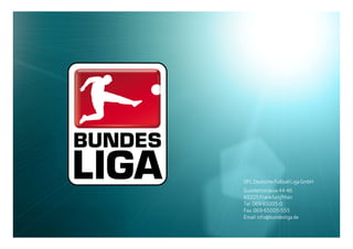 16.12.2009               15




                                 DFL Deutsche Fußball Liga GmbH
                                 Guiollettstrasse 44-46
                                 60325 Frankfurt/Main
                                 Tel: 069-65005-0
                                 Fax: 069-65005-555
                                 Email: info@bundesliga.de
Rahmenterminkalender 2010/2011
 