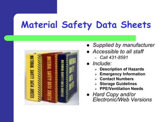 Material Safety Data Sheets

                Supplied by manufacturer
                Accessible to all staff
                 –   Call 431-8591
                Include:
                    Description of Hazards
                    Emergency Information
                    Contact Numbers
                    Storage Guidelines
                    PPE/Ventilation Needs
                Hard Copy and/or
                 Electronic/Web Versions
 