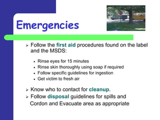 Emergencies
    Follow the first aid procedures found on the label
     and the MSDS:
       Rinse eyes for 15 minutes
       Rinse skin thoroughly using soap if required
       Follow specific guidelines for ingestion
       Get victim to fresh air

  Know who to contact for cleanup.
  Follow disposal guidelines for spills and
   Cordon and Evacuate area as appropriate
 