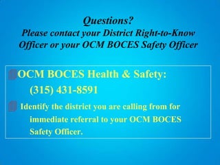 Questions?
   Please contact your District Right-to-Know
   Officer or your OCM BOCES Safety Officer


OCM BOCES Health & Safety:
    (315) 431-8591
 Identify the district you are calling from for
      immediate referral to your OCM BOCES
      Safety Officer.
 