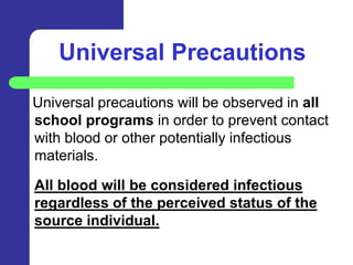 Universal Precautions

Universal precautions will be observed in all
school programs in order to prevent contact
with blood or other potentially infectious
materials.

All blood will be considered infectious
regardless of the perceived status of the
source individual.
 