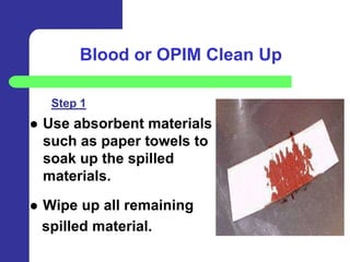 Blood or OPIM Clean Up

     Step 1
   Use absorbent materials
    such as paper towels to
    soak up the spilled
    materials.

   Wipe up all remaining
    spilled material.
 