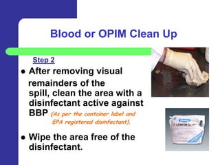 Blood or OPIM Clean Up

     Step 2
   After removing visual
    remainders of the
    spill, clean the area with a
    disinfectant active against
    BBP (As per the container label and
           EPA registered disinfectant).

   Wipe the area free of the
    disinfectant.
 