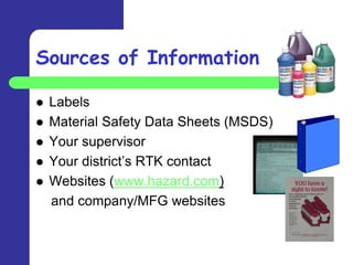 Sources of Information

   Labels
   Material Safety Data Sheets (MSDS)
   Your supervisor
   Your district’s RTK contact
   Websites (www.hazard.com)
    and company/MFG websites
 