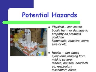 Potential Hazards
           Physical – can cause
            bodily harm or damage to
            property as products
            could be
            flammable, reactive, corro
            sive or etc.

           Health – can cause
            symptoms ranging from
            mild to severe:
            rashes, nausea, headach
            es, respiratory
            discomfort, burns
 