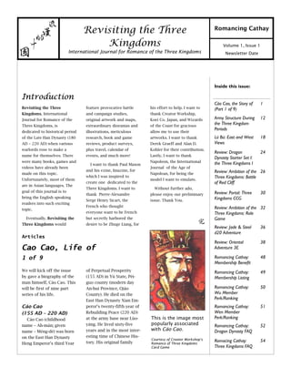 Newsletter Date
Volume 1, Issue 1
Romancing Cathay
Introduction
his effort to help. I want to
thank Creator Workship,
Koei Co. Japan, and Wizards
of the Coast for gracious
allow me to use their
artworks. I want to thank
Derek Graeff and Alan D.
Kohler for their contribution.
Lastly, I want to thank
Napoleon, the International
Journal of the Age of
Napolean, for being the
model I want to emulate.
Without further ado,
please enjoy our preliminary
issue. Thank You.
Revisiting the Three
Kingdoms, International
Journal for Romance of the
Three Kingdoms, is
dedicated to historical period
of the Late Han Dynasty (180
AD – 220 AD) when various
warlords rose to make a
name for themselves. There
were many books, games and
videos have already been
made on this topic.
Unfortunately, most of them
are in Asian languages. The
goal of this journal is to
bring the English speaking
readers into such exciting
topic.
Eventually, Revisiting the
Three Kingdoms would
feature provocative battle
and campaign studies,
original artwork and maps,
extraordinary dioramas and
illustrations, meticulous
research, book and game
reviews, product surveys,
plus travel, calendar of
events, and much more!
I want to thank Paul Mason
and his ezine, Imazine, for
which I was inspired to
create one dedicated to the
Three Kingdoms. I want to
thank Pierre-Alexandre
Serge Henry Sicart, the
French who thought
everyone want to be French
but secretly harbored the
desire to be Zhuge Liang, for
Inside this issue:
Cào Cao, the Story of
(Part 1 of 9)
1
Army Structure During
the Three Kingdom
Periods
12
Lü Bú: East and West
Views
18
Review: Dragon
Dynasty Starter Set I:
the Three Kingdoms I
24
Review: Ambition of the
Three Kingdoms: Battle
of Red Cliff
26
Review: Portal: Three
Kingdoms CCG
30
Review: Ambition of the
Three Kingdoms: Role
Game
32
Review: Jade & Steel
d20 Adventure
36
Review: Oriental
Adventure 3E
38
Romancing Cathay:
Membership Benefit
48
Romancing Cathay:
Membership Listing
49
Romancing Cathay:
Wu Member
Perk/Ranking
50
Romancing Cathay:
Wen Member
Perk/Ranking
51
Romancing Cathay:
Dragon Dynasty FAQ
52
Romacing Cathay:
Three Kingdoms FAQ
54
Revisiting the Three
Kingdoms
International Journal for Romance of the Three Kingdoms
We will kick off the issue
by gave a biography of the
man himself, Cáo Cao. This
will be first of nine part
series of his life.
Cáo Cao
(155 AD – 220 AD)
Cáo Cao (childhood
name – Ah-mán; given
name – Mèng-dé) was born
on the East Han Dynasty
Heng Emperor’s third Year
of Perpetual Prosperity
(155 AD) in Yù State, Pèi-
guo county (modern day
An-hui Province, Qiáo
County). He died on the
East Han Dynasty Xian Em-
peror’s twenty-fifth year of
Rebuilding Peace (220 AD)
at the army base near Lùo-
yáng. He lived sixty-five
years and in the most inter-
esting time of Chinese His-
tory. His original family
Articles
Cao Cao, Life of
1 of 9
This is the image most
popularly associated
with Cáo Cao.
Courtesy of Creator Workshop’s
Romance of Three Kingdoms
Card Game
 