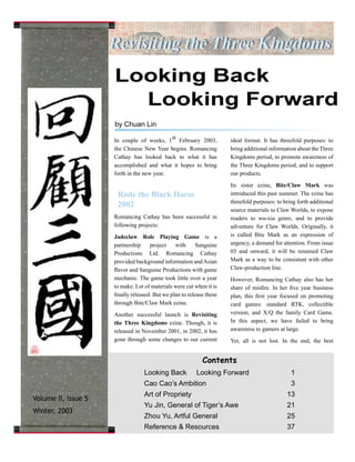 Revisiting the Three KingdomsRevisiting the Three Kingdoms
Contents
Looking Back Looking Forward 1
Cao Cao’s Ambition 3
Art of Propriety 13
Yu Jin, General of Tiger’s Awe 21
Zhou Yu, Artful General 25
Reference & Resources 37
In couple of weeks, 1
st
February 2003,
the Chinese New Year begins. Romancing
Cathay has looked back to what it has
accomplished and what it hopes to bring
forth in the new year.
Rode the Black Horse
2002
Romancing Cathay has been successful in
following projects:
Jadeclaw Role Playing Game is a
partnership project with Sanguine
Productions Ltd. Romancing Cathay
provided background information andAsian
flavor and Sanguine Productions with game
mechanic. The game took little over a year
to make. Lot of materials were cut when it is
finally released. But we plan to release these
through Bite/Claw Mark ezine.
Another successful launch is Revisiting
the Three Kingdoms ezine. Though, it is
released in November 2001, in 2002, it has
gone through some changes to our current
ideal format. It has threefold purposes: to
bring additional information about the Three
Kingdoms period, to promote awareness of
the Three Kingdoms period, and to support
our products.
Its sister ezine, Bite/Claw Mark was
introduced this past summer. The ezine has
threefold purposes: to bring forth additional
source materials to Claw Worlds, to expose
readers to wu-xia genre, and to provide
adventure for Claw Worlds. Originally, it
is called Bite Mark as an expression of
urgency, a demand for attention. From issue
03 and onward, it will be renamed Claw
Mark as a way to be consistent with other
Claw-production line.
However, Romancing Cathay also has her
share of misfire. In her five year business
plan, this first year focused on promoting
card games: standard RTK, collectible
version, and X/Q the family Card Game.
In this aspect, we have failed to bring
awareness to gamers at large.
Yet, all is not lost. In the end, the best
Looking Back
Looking Forward
by Chuan Lin
Volume II, Issue 5
Winter, 2003
 