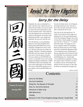 Revisiting the Three Kingdoms 1
Contents
Sorry for the Delay 1
Cao Cao’s Ambition 3
Zhang He, the Marquis of Strength 11
Zhou Yu, the Artful General 15
Adventure at Qian-tong 23
Web References 51
Catalog 52
Romance of the Three Kingdoms Manga Volume I Sneak Peak 64
Sorry for the Delay
Originally, this ezine is scheduled for re-
lease in the first week of April and now it is
almost the end of May. I have given myself
too many tasks and at that period, my day
job also interfered with it. And in between,
some developments have occurred that re-
quired my full attention. So by then, April
had passed and May is also ending soon.
Hopefully, this issue will worth the wait.
First, the bad news, we are postponing
Romance of the Three Kingdoms Role
Playing Game (RTK RPG) till next year.
Originally, I thought I have time to work
on it. But time and money are simply not
available. Therefore, I decided to postpone
RTK RPG until next summer. This allows
more time to work the game. Ironically,
this issue contains my first RTK RPG ad-
venture. It is possible to run it with existing
Dungeons & Dragons d20 Modern or D&D
Third Edition Player and GM guides. But
some works might require on the GM part.
The reason to keep RTK adventure in is to
give readers a feel of what RTK RPG will
be like.
Second, the further article, Art of Etiquette,
has postponed till next issue. This has to
due to time constrain reason that I was not
able to translate the text in time.
Now, here are for some good news. As
reader will see that last twelve pages are a
sneak preview for the upcoming Romance
of the Three Kingdoms Manga. This will be
a twenty-three volumes graphic novel in B6
sizes (125 mm x 126 mm, 5” x 7”) and has
about 200+ pages. The manga was writ-
ten by a Japanese author (Yu Terashima),
drawn by Chinese artist (Lee Chi Ching),
and will be translated by MangaZero (http:
//www.mangazero.com/). Romancing Ca-
thay has negotiated with Culturecom Limit-
ed of HK (http://www.culturecom.com.hk)
and Mediafactory, Inc. of Japan (http:
//www.mediafactory.co.jp/game/) to bring
this timeless classic of China to our West-
ern audience. We are still waiting for the
artwork on CD to be send to us. But I take
the liberty of scanning first ten pages and
continue on page 2
Revisit the Three Kingdoms
Volume II, Issue 6
Spring 2003
 