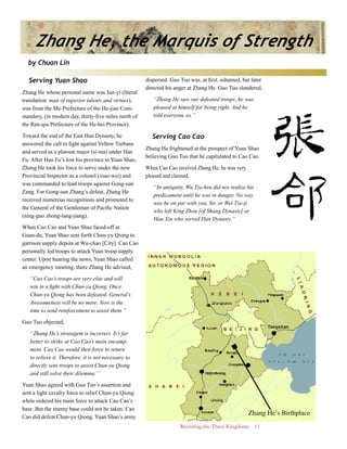 Revisiting the Three Kingdoms 11
Serving Yuan Shao
Zhang He whose personal name was Jun-yi (literal
translation: man of superior talents and virtues),
was from the Mo Prefecture of the He-jian Com-
mandery, (in modern day, thirty-five miles north of
the Ren-qiu Prefecture of the He-bei Province).
Toward the end of the East Han Dynasty, he
answered the call to fight against Yellow Turbans
and served as a platoon major (si-ma) under Han
Fu. After Han Fu’s lost his province to Yuan Shao,
Zhang He took his force to serve under the new
Provincial Inspector as a colonel (xiao-wei) and
was commanded to lead troops against Gong-sun
Zang. For Gong-sun Zhang’s defeat, Zhang He
received numerous recognitions and promoted to
the General of the Gentleman of Pacific Nation
(ning-guo zhong-lang-jiang).
When Cao Cao and Yuan Shao faced-off at
Guan-du, Yuan Shao sent forth Chun-yu Qiong to
garrison supply depots at Wu-chao [City]. Cao Cao
personally led troops to attack Yuan troop supply
center. Upon hearing the news, Yuan Shao called
an emergency meeting, there Zhang He advised,
“Cao Cao’s troops are very elite and will
win in a fight with Chun-yu Qiong. Once
Chun-yu Qiong has been defeated, General’s
Awesomeness will be no more. Now is the
time to send reinforcement to assist them.”
Guo Tuo objected,
“Zhang He’s stratagem is incorrect. It’s far
better to strike at Cao Cao’s main encamp-
ment. Cao Cao would then force to return
to relieve it. Therefore, it is not necessary to
directly sent troops to assist Chun-yu Qiong
and still solve their dilemma.”
Yuan Shao agreed with Guo Tuo’s assertion and
sent a light cavalry force to relief Chun-yu Qiong
while ordered his main force to attack Cao Cao’s
base. But the enemy base could not be taken. Cao
Cao did defeat Chun-yu Qiong; Yuan Shao’s army
dispersed. Guo Tuo was, at first, ashamed, but later
directed his anger at Zhang He. Guo Tuo slandered,
“Zhang He saw our defeated troops, he was
pleased at himself for being right. And he
told everyone so.”
Serving Cao Cao
Zhang He frightened at the prospect of Yuan Shao
believing Guo Tuo that he capitulated to Cao Cao.
When Cao Cao received Zhang He, he was very
pleased and claimed,
“In antiquity, Wu Tze-hsu did not realize his
predicament until he was in danger. No way
was he on par with you, Sir, or Wei Tze-ji
who left King Zhou [of Shang Dynasty] or
Han Xin who served Han Dynasty.”
Zhang He, the Marquis of Strength
by Chuan Lin
Zhang He’s Birthplace
 