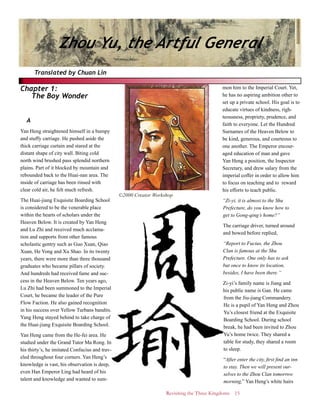 Revisiting the Three Kingdoms 15
Chapter 1:
The Boy Wonder
A
Yan Heng straightened himself in a bumpy
and stuffy carriage. He pushed aside the
thick carriage curtain and stared at the
distant shape of city wall. Biting cold
north wind brushed pass splendid northern
plains. Part of it blocked by mountain and
rebounded back to the Huai-nan area. The
inside of carriage has been rinsed with
clear cold air, he felt much refresh.
The Huai-jiang Exquisite Boarding School
is considered to be the venerable place
within the hearts of scholars under the
Heaven Below. It is created by Yan Heng
and Lu Zhi and received much acclama-
tion and supports from other famous
scholastic gentry such as Guo Xuan, Qiao
Xuan, He Yong and Xu Shao. In its twenty
years, there were more than three thousand
graduates who became pillars of society.
And hundreds had received fame and suc-
cess in the Heaven Below. Ten years ago,
Lu Zhi had been summoned to the Imperial
Court, he became the leader of the Pure
Flow Faction. He also gained recognition
in his success over Yellow Turbans bandits.
Yang Heng stayed behind to take charge of
the Huai-jiang Exquisite Boarding School.
Yan Heng came from the He-fei area. He
studied under the Grand Tutor Ma Rong. In
his thirty’s, he imitated Confucius and trav-
eled throughout four corners. Yan Heng’s
knowledge is vast, his observation is deep,
even Han Emperor Ling had heard of his
talent and knowledge and wanted to sum-
mon him to the Imperial Court. Yet,
he has no aspiring ambition other to
set up a private school. His goal is to
educate virtues of kindness, righ-
teousness, propriety, prudence, and
faith to everyone. Let the Hundred
Surnames of the Heaven Below to
be kind, generous, and courteous to
one another. The Emperor encour-
aged education of man and gave
Yan Heng a position, the Inspector
Secretary, and drew salary from the
imperial coffer in order to allow him
to focus on teaching and to reward
his efforts to teach public.
“Zi-yi, it is almost to the Shu
Prefecture, do you know how to
get to Gong-qing’s home?”
The carriage driver, turned around
and bowed before replied,
“Report to Fucius, the Zhou
Clan is famous at the Shu
Prefecture. One only has to ask
but once to know its location,
besides, I have been there.”
Zi-yi’s family name is Jiang and
his public name is Gan. He came
from the Jiu-jiang Commandery.
He is a pupil of Yan Heng and Zhou
Yu’s closest friend at the Exquisite
Boarding School. During school
break, he had been invited to Zhou
Yu’s home twice. They shared a
table for study, they shared a room
to sleep.
“After enter the city, first find an inn
to stay. Then we will present our-
selves to the Zhou Clan tomorrow
morning,” Yan Heng’s white hairs
Translated by Chuan Lin
Zhou Yu, the Artful General
©2000 Creator Workshop
 