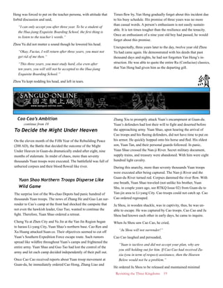 Revisiting the Three Kingdoms 19
Heng was forced to put on the teacher persona, with attitude that
forbid discussion and said,
“I can only accept you after three year. To be a student of
the Hua-jiang Exquisite Boarding School, the first thing is
to listen to the teacher’s words.”
Zhou Yu did not mutter a sound though he lowered his head.
“Okay, Fucius, I will return after three years, you must not
get rid of me then.”
“This three years, you must study hard, else even after
ten years, you will still not be accepted to the Hua-jiang
Exquisite Boarding School.”
Zhou Yu kept nodding his head, and left in tears.
Times flew by, Yan Heng gradually forget about this incident due
to his busy schedule. His promise of three years was no more
than casual words. A person’s enthusiasm is not easily sustain-
able. It is ten times tougher than the resilience and the tenacity.
Once an enthusiasm of a nine year old boy had passed, he would
forget about this promise.
Unexpectedly, three years later to the day, twelve year old Zhou
Yu had came again. He demonstrated with his deeds that past
thousand days and nights, he had not forgotten Yan Heng’s in-
struction. He was able to quote the entire Ru (Confucius) classics,
that Yan Heng had given him as the departing gift.
To Decide the Might Under Heaven
On the eleven month of the Fifth Year of the Rebuilding Peace
(200 AD), the Battle that decided the outcome of the Might
Under Heaven in Guan-du dramatically ended after eight, nine
months of stalemate. In midst of chaos, more than seventy
thousands Yuan troops were executed. The battlefield was full of
unburied corpses and their blood flowed like river.
Yuan Shao Northern Troops Disperse Like
Wild Game
The surprise lost of the Wu-chao Depots had panic hundred of
thousands Yuan troops. The news of Zhang He and Guo Lan sur-
render to Cao’s camp at the front had shocked the campsite that
not even the hawkish leader, Guo Tuo, wanted to continue the
fight. Therefore, Yuan Shao ordered a retreat.
Cheng Yu at Zhen City and Yu Jin at the Yan Jin Region began
to harass Li-yang City, Yuan Shao’s northern base. Cao Ren and
Xu Huang attacked Suan-ce. Their objectives seemed to cut off
Yuan’s Southern Expedition Force escape route. Such rumors
spread like wildfire throughout Yuan’s camps and frightened the
entire army. Yuan Shao and Guo Tao had lost the control of the
army and let each camp decided independently of their pull out.
Once Cao Cao received reports about Yuan troop movement at
Guan-du, he immediately ordered Cao Hong, Zhang Liao and
Zhang Xiu to promptly attack Yuan’s encampment at Guan-du.
Yuan’s defenders had lost their will to fight and deserted before
the approaching army. Yuan Shao, upon hearing the arrival of
Cao troops and his fleeing defenders, did not have time to put on
his armor. He quickly hopped onto his horse and fled. His eldest
son, Yuan Tan, and their personal guards followed. In panic,
Yuan Shao crossed the Nan-ji River. Secret military document,
supply trains, and treasury were abandoned. With him were eight
hundred light cavalry.
During this anarchy, more than seventy thousands Yuan troops
were executed after being captured. The Nan-ji River and the
Guan-du River turned red. Corpses dammed the river flow. With
one breath, Yuan Shao traveled (not unlike his brother, Yuan
Shu, in couple years ago, see RTKQ Issue 02) from Guan-du to
Yan-jin area to Li-yang City. Cao troops could not catch up. Cao
Cao ordered regrouped.
Ju Shou, in wooden shackle, was in captivity, thus, he was un-
able to escape. He was captured by Cao troops. Cao Cao and Ju
Shou had known each other in early days, he came to inquire.
When Ju Shou saw Cao Cao, he cried,
“Ju Shou will not surrender!”
Cao Cao laughed and persuaded,
“Yuan is tactless and did not accept your plan, why are
you still holding out for him. If Cao Cao had received Zu-
xia (you in term of respect) assistance, then the Heaven
Below would not be a problem.”
He ordered Ju Shou to be released and maintained minimal
continue from 10
Cao Cao’s Ambition
 
