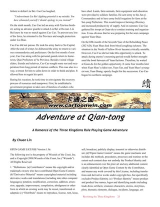 Revisiting the Three Kingdoms 23
failure to defeat Liu Bei. Cao Cao laughed,
“Underestimate Liu Bei’s fighting potential is my mistake. You
have exhausted yourself. I should apology to you, instead!”
On the ninth month, Cao Cao led an army with Xia-hou broth-
ers acting as advance guards to attack Liu Bei at Ru-nan. Liu
Bei knew he was no match against Cao Cao. To prevent any lost
of his force, he retreated to Jin Province and sought protection
under Liu Biao.
Cao Cao did not pursue. He took his army back to Xu Capital.
After the end of winter, he disbursed the army to return to vari-
ous commanderies and prefectures. On the first month of new
year, Cao Cao along with his personal guards return to home-
town, Qiao Prefecture at Yu Province. Besides visited village
elders, friends and relatives, Cao Cao sought some rest and recu-
peration from long period of intense conflicts. This was also in a
way, a retreat for him to calm down in order to think and plan. It
allowed him to regain his spirit.
During his vacation, he took time to reinvigorate the recovery
process of resources and manpower. First, he established a
government program to take care of families of soldiers who
have died. Lands, farm animals, farm equipment and education
were provided to soldiers families. He sent army to the Jun-yi
Commandery and to have army build irrigation for farm at the
Sui-yang Prefecture. This would improve farming efficiency
and increased productivity of supply. And on summer, Cao Cao
gathered his troops at Guan-du to conduct training and organiza-
tion. It was obvious that he was preparing for the next campaign
against Yuan Shao.
On the fifth month of the Seventh Year of the Rebuilding Peace
(202 AD), Yuan Shao died from blood coughing sickness. The
situation in the North of Yellow River became critically unstable.
However, Cao Cao did not take this opportunity to attack. To
attack during enemy’s mourning period would further strength-
ened the bond between all Yuan factions. Therefore, he waited
at Guan-du for the golden opportunity. It came four months later
when Yuan Shao’s eldest son, Yuan Tan, and Yuan Shao’s young-
est son, Yuan Shang, openly fought for the succession. Cao Cao
began his northern campaign.
Adventure at Qian-tong
A Romance of the Three Kingdoms Role Playing Game Adventure
By Chuan Lin
OPEN GAME LICENSE Version 1.0a
The following text is the property of Wizards of the Coast, Inc.
and is Copyright 2000 Wizards of the Coast, Inc (“Wizards”).
All Rights Reserved.
1. “Definitions: (a) Contributors” means the copyright and/or
trademark owners who have contributed Open Game Content;
(b)”Derivative Material” means copyrighted material including
derivative works and translations (including into other computer
languages), potation, modification, correction, addition, exten-
sion, upgrade, improvement, compilation, abridgment or other
form in which an existing work may be recast, transformed or
adapted; (c) “Distribute” means to reproduce, license, rent, lease,
sell, broadcast, publicly display, transmit or otherwise distrib-
ute; (d)”Open Game Content” means the game mechanic and
includes the methods, procedures, processes and routines to the
extent such content does not embody the Product Identity and
is an enhancement over the prior art and any additional content
clearly identified as Open Game Content by the Contributor,
and means any work covered by this License, including transla-
tions and derivative works under copyright law, but specifically
excludes Product Identity. (e) “Product Identity” means product
and product line names, logos and identifying marks including
trade dress; artifacts; creatures characters; stories, storylines,
plots, thematic elements, dialogue, incidents, language, art-
 