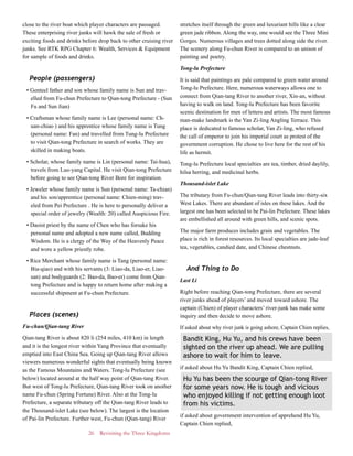 26 Revisiting the Three Kingdoms
close to the river boat which player characters are passaged.
These enterprising river junks will hawk the sale of fresh or
exciting foods and drinks before drop back to other cruising river
junks. See RTK RPG Chapter 6: Wealth, Services & Equipment
for sample of foods and drinks.
People (passengers)
• Genteel father and son whose family name is Sun and trav-
elled from Fu-chun Prefecture to Qian-tong Prefecture - (Sun
Fu and Sun Jian)
• Craftsman whose family name is Lee (personal name: Ch-
uan-chiao ) and his apprentice whose family name is Tung
(personal name: Fan) and travelled from Tung-lu Prefecture
to visit Qian-tong Prefecture in search of works. They are
skilled in making boats.
• Scholar, whose family name is Lin (personal name: Tai-hua),
travels from Luo-yang Capital. He visit Qian-tong Prefecture
before going to see Qian-tong River Bore for inspiration.
• Jeweler whose family name is Sun (personal name: Ta-chian)
and his son/apprentice (personal name: Chien-ming) trav-
eled from Pei Prefecture . He is here to personally deliver a
special order of jewelry (Wealth: 20) called Auspicious Fire.
• Daoist priest by the name of Chen who has forsake his
personal name and adopted a new name called, Budding
Wisdom. He is a clergy of the Way of the Heavenly Peace
and wore a yellow priestly robe.
• Rice Merchant whose family name is Tang (personal name:
Bia-qiao) and with his servants (3: Liao-da, Liao-er, Liao-
san) and bodyguards (2: Bao-da, Bao-er) come from Qian-
tong Prefecture and is happy to return home after making a
successful shipment at Fu-chun Prefecture.
Places (scenes)
Fu-chun/Qian-tang River
Qian-tang River is about 820 li (254 miles, 410 km) in length
and it is the longest river within Yang Province that eventually
emptied into East China Sea. Going up Qian-tang River allows
viewers numerous wonderful sights that eventually being known
as the Famous Mountains and Waters. Tong-lu Prefecture (see
below) located around at the half way point of Qian-tang River.
But west of Tong-lu Prefecture, Qian-tang River took on another
name Fu-chun (Spring Fortune) River. Also at the Tong-lu
Prefecture, a separate tributary off the Qian-tang River leads to
the Thousand-islet Lake (see below). The largest is the location
of Pai-lin Prefecture. Further west, Fu-chun (Qian-tang) River
stretches itself through the green and luxuriant hills like a clear
green jade ribbon. Along the way, one would see the Three Mini
Gorges. Numerous villages and trees dotted along side the river.
The scenery along Fu-chun River is compared to an unison of
painting and poetry.
Tong-lu Prefecture
It is said that paintings are pale compared to green water around
Tong-lu Prefecture. Here, numerous waterways allows one to
connect from Qian-tang River to another river, Xin-an, without
having to walk on land. Tong-lu Prefecture has been favorite
scenic destination for men of letters and artists. The most famous
man-make landmark is the Yan Zi-ling Angling Terrace. This
place is dedicated to famous scholar, Yan Zi-ling, who refused
the call of emperor to join his imperial court as protest of the
government corruption. He chose to live here for the rest of his
life as hermit.
Tong-lu Prefecture local specialties are tea, timber, dried daylily,
hilsa herring, and medicinal herbs.
Thousand-islet Lake
The tributary from Fu-chun/Qian-tang River leads into thirty-six
West Lakes. There are abundant of isles on these lakes. And the
largest one has been selected to be Pai-lin Prefecture. These lakes
are embellished all around with green hills, and scenic spots.
The major farm produces includes grain and vegetables. The
place is rich in forest resources. Its local specialties are jade-leaf
tea, vegetables, candied date, and Chinese chestnuts.
And Thing to Do
Last Li
Right before reaching Qian-tong Prefecture, there are several
river junks ahead of players’ and moved toward ashore. The
captain (Chien) of player characters’ river-junk has make some
inquiry and then decide to move ashore.
If asked about why river junk is going ashore, Captain Chien replies,
Bandit King, Hu Yu, and his crews have been
sighted on the river up ahead. We are pulling
ashore to wait for him to leave.
if asked about Hu Yu Bandit King, Captain Chien replied,
Hu Yu has been the scourge of Qian-tong River
for some years now. He is tough and vicious
who enjoyed killing if not getting enough loot
from his victims.
if asked about government intervention of apprehend Hu Yu,
Captain Chien replied,
 