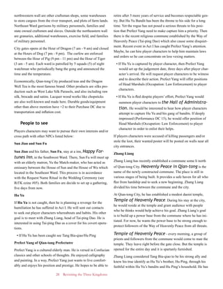 28 Revisiting the Three Kingdoms
northwestern wall are other craftsman shops, some warehouses
to store cargoes from the river transport, and plots of farm lands.
Northeast Ward garrisons by military personnels, families and
state owned craftsmen and slaves. Outside the northeastern wall
are granaries, additional warehouses, exercise field, and families
of military personnel.
City gates opens at the Hour of Dragon (7 am - 9 am) and closed
at the Hours of Dog (7 pm - 9 pm). The curfew are enforced
between the Hour of Pig (9 pm - 11 pm) and the Hour of Tiger
(3 am - 5 am). Each ward is patrolled by 5 squads (5) of night
watchman who periodically bang the gong and announced the
time and the temperature.
Economically, Qian-tong City produced teas and the Dragon
Well Tea is the most famous brand. Other products are silks pro-
duction such as West Lake Silk Parasols, and also including raw
silk, brocade and satins. Lacquer wood works like chopsticks
are also well-known and made here. Durable goods/equipment
other than above mention have +2 to their Purchase DC due to
transportation and inflation cost.
People to see
Players characters may want to pursue their own interests and/or
cross path with other NPCs listed below:
Sun Jian and Sun Fu
Sun Jian and his father, Sun Fu, stay at a inn, Happy For-
tunes Inn, in the Southwest Ward. There, Sun Fu will meet up
with an elderly matron, Yu the Match-maker, who has acted as
emissary between the House of Sun and the House of Wu which
located in the Southeast Ward. This process is in accordance
with the Request Name Ritual in the Wedding Ceremony (see
RtTK ezine #05). Both families are decide to set up a gathering,
five days from now.
Hu Yu
If Hu Yu is not caught, then he is planning a revenge for the
humiliation he has suffered in Act I. He will sent out contacts
to seek out player characters whereabouts and habits. His other
goal is to meet with Zhang Liang, head of Tai-ping Dao. He is
interested in using Tai-ping Dao as a cover for his covert opera-
tions.
• If Hu Yu has been caught see Tang Bia-qiao/Hu Ping
Prefect Yang of Qian-tang Prefectutre
Prefect Yang is a cultured elderly man. He is versed in Confucian
classics and other schools of thoughts. He enjoyed calligraphy
and painting. In a way, Prefect Yang just wants to live comfort-
ably and enjoys his position and prestige. He hopes to be able to
retire after 5 more years of service and becomes respectable gen-
try. But Hu Yu Bandit has been the throne to his side for a long
time. Yet the rogue has not posed a serious threats to his posi-
tion that Prefect Yang need to make capture him a priority. Then
there is the recent religious commune established by the Way of
Heavenly Peace (Tai-ping Dao) which also cause some disquiet-
ment. Recent event in Act I has caught Prefect Yang’s attention.
Maybe, he can hire player characters to help him maintain laws
and orders so he can concentrate on less vexing matters.
• If Hu Yu is captured by player character, then Prefect Yang
would set up the judgement date, three days after player char-
acter’s arrival. He will request player characters to be witness
and to describe their action. Prefect Yang will offer positions
of Head Marshals (Occupation: Law Enforcement) to player
characters.
• If Hu Yu is fled despite players’ effort, Prefect Yang would
summon player characters to the Hall of Administra-
tion. He would be interested to hear how player characters
attempt to capture Hu Yu and his gang of bandits. If deeply
impressed (Performance DC 15), he would offer position of
Head Marshals (Occupation: Law Enforcement) to player
character in order to enlist their helps.
If players characters were accused of killing passengers and/or
stole the loot, their wanted poster will be posted on walls near all
city entrances.
Zhang Liang
Zhang Liang has recently established a commune some li north
of Qian-tong City. Heavenly Peace in Qian-tong is the
name of the newly constructed commune. The place is still in
various stages of being built. It provides a safe haven for all who
flee from hardship and to seek a new beginning. Zhang Liang
divided his time between the commune and the city.
At Qian-tong City, he has established a modest daoist temple,
Temple of Heavenly Peace. During his stay at the city,
he would reside at the temple and grant audience with people
who he thinks would help achieve his goal. Zhang Liang’s goal
is to build up a power base from the commune where he has ini-
tiated. For now, he wants the power base to be strong enough to
protect followers of the Way of Heavenly Peace from all threats.
Temple of Heavenly Peace - every morning, a group of
priests and followers from the commune would come to man the
temple. They leave right before the gate close. But the temple is
opened for the entire day and it is spartanly furnished.
Zhang Liang considered Tang Bia-qiao to be his strong ally and
knew his true identify as Hu Yu’s brother, Hu Ping, through his
faithful within Hu Yu’s bandits and Hu Ping’s household. He has
 