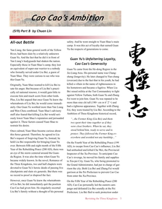 Revisiting the Three Kingdoms 3
Cao Cao’s Ambition
(5/9) Part B by Chuan Lin
All-out Battle
Yan Liang, the fame general north of the Yellow
River, had been slain by a relatively unknown
Guan Yu. And the fact that he did it in front of
Yan Liang’s bodyguards had shaken the nation.
Especially those in Yuan Shao’s camp, they lost
an equivalent of super-star warrior to a nobody
who formally served under Liu Bei, a guest of
Yuan Shao. They were curious to see who was
this Guan Yu.
Originally, Yuan Shao wanted to kill Liu Bei to
sate his anger. But because of Liu Bei’s practi-
cally nil national renown, it would gain little to
execute him and much scorn from other lords.
Plus, Liu Bei argued that once Guan Yu knew the
whereabouts of Liu Bei, he would come immedi-
ately. One Guan Yu worthed more than Yan Liang
and Wen Chou combined. Yuan Shao’s advisory
staff also feared that killing Liu Bei would seri-
ously lower Yuan Shao’s reputation and persuaded
against it. These factors caused Yuan Shao to
restrain his desire.
Once calmed, Yuan Shao became curious about
this fierce general. Therefore, he agreed to Liu
Bei’s request of forgiving Guan Yu. Instead, he
held Liu Bei responsible for bringing Guan Yu
over. Between fifth and eight month of the Fifth
Year of the Rebuilding Peace (200 AD), there was
an eye of the storm centered around the Guan-
du Region. It was also the time when Guan Yu
became widely known. In the novel, Romance of
the Three Kingdoms, two and half chapters were
devoted to Guan Yu’s heroic deeds of passing five
checkpoints and slain six generals. But there was
no record to proof or disproof the fact.
However, once Guan Yu knew the whereabouts
of Liu Bei, he did immediately quit the position
Cao Cao had given him. He singularly escorted
Liu Bei’s family without a thought of his personal
safety. And he went straight to Yuan Shao’s main
camp. It was this act of loyalty that earned Guan
Yu the respects of generations to come.
Guan Yu’s Unfaltering Loyalty,
Cao Cao’s Generosity
Guan Yu came from the He-dong Region in the
Jie-Liang Area. His personal name was Chang-
sheng (longevity). He later changed to Yun-chang
(overcast) due to the fact that in his youth, he had
killed a villain in the name of righteousness in
his hometown and became a fugitive. When Liu
Bei raised militia at the Tun Commandery to fight
against Yellow Turbans, both Guan Yu and Zhang
Fei went to join him. Guan Yu was reputed to be
more than nine chi tall (190+ cm or 6’ 2¨+) and
had a righteous appearance. Together with Zhang
Fei, they were trusted by Liu Bei. According to the
Ambition of Three Kingdoms historical record,
“...the Former King (Liu Bei) and them
two spent their time together as if they
were close brothers. When he sat, they
stood behind him, ready to serve and to
protect. They followed the Former King ev-
erywhere and avoided not any hardship...”
On the Fourth Year of the Rebuilding Peace (199
AD), to escape from Cao Cao’s influence, Liu Bei
had ambushed and killed Che Wei, the Provincial
Inspector of the Xu Province. To anticipate Cao
Cao’s revenge, he moved his family and supplies
to Xia-pei City. Guan Yu, who being promoted to
the Grand Administrator, had put in charge of gar-
rison the city. Both Liu Bei and Zhang Fei would
garrison at the Pei Prefecture to prevent Cao Cao
from enter the Xu Province.
On the Fifth Year of the Rebuilding Peace (200
AD), Cao Cao personally led the eastern cam-
paign and defeated Liu Bei soundly at the Pei
Prefecture. Liu Bei fled to seek protection under
 