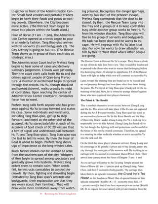 30 Revisiting the Three Kingdoms
to gather in front of the Administration Cen-
ter. Small food vendors and portable traders
begin to hawk their foods and goods to wait-
ing crowds. Elsewhere, the City becomes
more active. (The Distract Team begin to
move into places within the South Ward.)
Hour of Horse (11 am - 1 pm), the Administra-
tion Center opened as crowds began to pour
in an orderly fashion. Tang Biao-qiao arrives
with his servants (3) and bodyguards (2). The
City Activity is going on full tilt. (The Rescue
Team shows up in group of four; each stay at
strategic area.)
The Administration Court led by Prefect Yang
begins to hear some of cases and delivery
summary judgement. Crowds wait patiently.
Then the court clerk calls forth Hu Yu and the
crimes against people of Qian-tang Prefec-
ture. A murmur of excitement begin to spread
through the crowds. Hu Yu, though shackled
and looked dishevel, walks proudly in midst
of constables. Upon reaching the center of
Administration Center courtyard, constables
force him to kneel.
Prefect Yang calls forth anyone who has griev-
ance against Hu Yu to step forward and states
his case. Some individuals and merchants,
including Tang Biao-qiao, get up to step
forward, and kneel at the other side of the
accused. Hu Yu stares balefully at each of his
accusers (A Spot check of DC 20 will see that
a hint of signal and understood pass between
Hu Yu and Tang Biao-qiao). Tang Biao-qiao was
the last to tell his woes. By then the Hour of
Goat is about to begin. Prefect Yang shows
sign of impatience at the long-winded tales.
Black funnel smokes can be seemed to arise
from the southern part of the city. Whispers
of fires begin to spread among spectators and
gradually grows into hysteria. Prefect Yang
orders them to remain calm. When words
fail, he instructs constables to control the
crowds. By then, fighting and shoveling begin
(initiated by Tang Biao-qiao’s servants and
bodyguards; their explanation are that they
are worry about their families). That will
draw even more constables away from watch-
ing prisoner. Recognizes the danger (perhaps,
alert by Sun Jian) of the prisoner escape,
Prefect Yang commands that the door to be
closed. By then, the Rescue Team jump into
the fray and 2 groups of 4 to keep constables
busy while another group works to free Hu Yu
from his wooden shackle. Tang Biao-qiao will
flee to his group of servants and bodyguards.
His task has been done and he wants to es-
cape. He will regroup with Hu Yu later that
day. For now, he wants to draw attention on
him by flee to West Ward where other people
are going.
The Rescue Team will cover Hu Yu’s escape. They throw a cloak
on top of him to hide him from view. They would flee Southward
to pretend to be those who want to rescue their belonging before
fire destroying them . If attempt to apprehend, 2/3 of the Rescue
Team will fight to delay while rest will continue to escort Hu Yu.
Later, toward the evening fires are found out to be hoaxed and
no real property damage has been done other than those during
the panic. Hu Yu stayed at Tang Biao-qiao’s backyard for the re-
maining of the day. Now, he is vowed to avenge himself against
those who have captured him (player character).
The Priest & The Bandit
This is another alternative event occurs between Zhang Liang
and Hu Yu. This event will take place if Hu Yu was not captured
during the Act I. For past months, Tang Biao-qiao has acted as
an intermediary between Hu Yu the River Bandit and the Way
of Heavenly Peace Leader, Zhang Liang. Hu Yu is looking for a
respectable cover to hide behind. Zhang Liang has heard of Hu
Yu, but thought his fighting skill and protections can be useful in
the future of his newly created commune. Therefore, he agreed
to a meeting in order to decide whether or not to accept Hu Yu
into the rank and file.
On the third day since player character arrived, Zhang Liang and
his entourage of 15 people: 5 priest and 10 lay people, enters the
city through the main gate of the western wall. He is riding in ox
carriage with his second-in-command, Daoist Priest Chen. Their
arrival time comes about the Hour of Dragon (7 am - 9 am).
An ox carriage will arrive to the Tai-ping Temple around the
Hour of Horse (11 am - 1 pm) to pick up Zhang Liang, Priest
Chen, and their 3 assistants (bodyguards). The carriage then
takes them to an upscale restaurant, the Grand Inn’s Tea
House, in the Southwest Ward. One of special feature of this
upscale restaurant [Wealth DC: 11 - economy mass hall, 16
- private room] is that it has three separate private suites [Wealth
DC 21 to request for reservation] with private entrance from the
 
