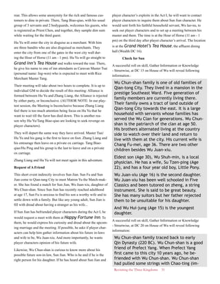 Revisiting the Three Kingdoms 31
rear. This allows some anonymity for the rich and famous cus-
tomers to dine in private. There, Tang Biao-qiao, with his usual
group of 3 servants and 2 bodyguards, welcomes his guests, who
is registered as Priest Chen, and together, they sample dim sum
while waiting for the third guest.
Hu Yu will enter the city in disguise as a merchant. With him
are three bandits who are also disguised as merchants. They
enter the city from one of the gates in the west city wall dur-
ing the Hour of Horse (11 am - 1 pm). Hu Yu will go straight to
Grand Inn’s Tea House and walks toward the rear. There,
he give his name to one of inn attendants as Caravan Master Tsai
(personal name: Ing-wen) who is expected to meet with Rice
Merchant Master Tang.
Their meeting will take about two hours to complete. It is up to
individual GM to decide the result of this meeting: Alliance is
formed between Hu Yu and Zhang Liang, the Alliance is rejected
by either party, or Inconclusive. (AUTHOR NOTE: In our play-
test session, the Meeting is Inconclusive because Zhang Liang
feel there is too much attention being focus on Hu Yu that he
want to wait till the furor has died down. This is another rea-
son why Hu Yu/Tang Biao-qiao are looking to seek revenge on
player characters).
They will depart the same way they have arrived. Master Tsai/
Hu Yu and his gang is the first to leave on foot. Zhang Liang and
his entourage then leave on a private ox carriage. Tang Biao-
qiao/Hu Ping and his group is the last to leave and on a private
ox carriage.
Zhang Liang and Hu Yu will not meet again in this adventure.
Request of A Friend
This short event indirectly involves Sun Jian. Sun Fu and Sun
Jian come to Qian-tang City to meet Matron Yu the Match-mak-
er. She has found a match for Sun Jian, Wu Juan-xiu, daughter of
Wu Chun-shan. Since Sun Jian has recently reached adulthood
at age 17, Sun Fu is anxious to find his son a worthy wife and to
settle down with a family. But like any young adult, Sun Jian is
fill with dread about having a stranger as his wife...
If Sun Jian has befriended player characters during the Act I, he
would request a meet with them at Happy Fortune Inn. To
them, he would express his curiosity and dread about the upcom-
ing marriage and the meeting. If possible, he asks if player char-
acters can help him gather information about his future in-laws
and wife to be, Wu Juan-xiu. And more importantly, he wants
player characters opinion of his future wife.
Likewise, Wu Chun-shan is curious to know more about his
possible future son-in-law, Sun Jian. Who is he and if he is the
right person for his daughter. If he has heard about Sun Jian and
player character’s exploits in the Act I, he will want to contact
player characters to inquire them about Sun Jian character. He
would sent forth his faithful household servant, Wu lao-nu, to
seek out player characters and to set up a meeting between his
master and them. The time is at the Hour of Horse (11 am - 1
pm) on the third day after player character’s arrival. The location
is at the Grand Hotel’s Tea House, the affluent dining
hall (Wealth DC 16).
Check for Sun
A successful roll on skill, Gather Information or Knowledge
- Streetwise, at DC 15 on House of Wu will reveal following
information.:
Wu Chun-shan family is one of old families of
Qian-tong City. They lived in a mansion in the
prestige Southeast Ward. Five generation of
family members are currently living there.
Their family owns a tract of land outside of
Qian-tong City towards the east. It is a large
household with servants whose families has
served the Wu Clan for generations. Wu Chun-
shan is the patriarch of the clan at age 50.
His brothers alternated living at the country
side to watch over their land and return to
live with them at the city. His current wife is
Chang Fu-mei, age 36. There are two other
children besides Wu Juan-xiu.
Eldest son (Age 30), Wu Shuh-min, is a local
physician. He has a wife, Su Tzen-ping (Age
22), and has a four year old boy, Little Pony.
Wu Juan-xiu (Age 16) is the second daughter.
Wu Juan-xiu has been well schooled in Five
Classics and been tutored on zheng, a string
instrument. She is said to be great beauty.
She has many suitors but her father rejected
them to be unsuitable for his daughter.
And Wu Hui-jung (Age 15) is the youngest
daughter.
A successful roll on skill, Gather Information or Knowledge
- Streetwise, at DC 20 on House of Wu will reveal following
information:
Wu Chun-shan family traced back to early
Qin Dynasty (220 BC). Wu Chun-shan is a good
friend of Prefect Yang. When Prefect Yang
first came to this city 10 years ago, he be-
friended with Wu Chun-shan. Wu Chun-shan
had pulled some strings with Chao-ting (im-
 