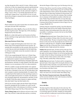 Revisiting the Three Kingdoms 33
ince Bay through the 200 li wide (62.14 miles, 100 km) mouth
of the river. As the river channel turns narrower and diverted into
Qian-tong River, the tides becomes higher an higher, and runs
faster and faster. On that date, the tide could reach a height of 1
zhang, 5 cum (11.48 ft, 3.5 m) and the drop between the wave
could reach 5 zhang 20 xun 7 cum (20.20 ft, 8.9 m). It is said
that the River Dragon is returned from his audience with the East
China Sea Dragon.
People
Players characters may want to pursue their own interests and/or
cross path with other NPCs listed below:
Sun Jian and his father, Sun Fu, will go see the River Bore at
the Qian-tong River dock. That night, they will be attending a
banquet host by Wu Chun-shan.
Hu Yu, he is either held captivity (see Execution at the Bore
Event) or plotting revenge against player characters (See Awe at
the Bore Event).
Qian-tang Prefecture Prefect Yang
If Hu Yu is caught and found guilty at the Trial in Act 2, then
Prefect Yang will be prepared himself for the execution. He
normally does not presided over the execution. But since Hu Yu
is such a big case and recent attempted to free the bandit king,
he will have to personally oversee the execution to make sure
nothing goes wrong.
If Hu Yu has escaped during the Trail in Act 2, Prefect Yang
will be furious and ordered player characters (if they are under
his employment) to prepare to pursuit the Bandit King and
bring back his head. His administration will prepare paperwork,
documentations, and letter of credits (Wealth 5) that allow player
character to act as executioners of Hu Yu in other jurisdiction.
If Hu Yu is unable to escape and other bandits were captured
during the Trial in Act 2, then Prefect Yang is somewhat insulted
by the show of disrespect to the court. He will order player char-
acter to prepare to pursuit remaining bandits. He suspects there
is another head of this bandit crews that must bring to justice in
order to thoroughly destroyed the river bandits. His administra-
tion will prepare paperwork, documentations, and letter of cred-
its (Wealth 5) that allow player character to capture and bring
back other bandit ‘king’ and other bandits alive.
If Hu Yu has not been caught, then the Prefect Yang will enjoy
himself by attending the top of southern city wall to see the
Qian-tong River Bore. In the afternoon, he will have a meeting
with Master Zhang Liang of the Way of Heavenly Peace.
Master Zhang Liang and his followers will arrive early to the
dock. They will have a make-shift altar and have a ceremony
that ask the Dragon of Qian-tong to give his blessing to this city.
If Prefect Yang did not cancel the meeting with Master Zhang.
Later that afternoon, Master Zhang Liang will visit Prefect Yang
at the Administration Center to discuss the possibility of having
Heavenly Peace in Qian-tong Commune be self-governed. Pre-
fect Yang still receive taxes from the commune. But everything
else in commune will be handle by members within that com-
mune. Prefect Yang will think about this over next three days.
But most likely, he will agree when members of Heavenly Peace
Commune drop off their tax payment in form of bags of rice or
coinages (Wealth DC 15).
If Prefect Yang has canceled the meeting. Later that afternoon,
Master Zhang Liang will be at the Temple of Heavenly Peace
dictated his reports and reading reports from other cells. He is
unavailable, or meditating, to anyone who has less than Wealth
DC 10 or Reputation 5.
Craftsman Lee (personal name: Chuan-chiao), for now, has
took on the occupation of being a labor. He carries items on and
off the merchant ships. The pay is not good as being a craftsman
but he is on his own two feet. He accepts his lot on life for now
and tries to make the best of it. Though he forbade Apprentice
Tung to join the Way of Heavenly Peace, but the teenager left
during the midst of night and joint the commune.
Scholar Lin (personal name: Tai-hua) will be at the top of city
wall (if opened) to view the Qian-tong River Bore. After seeing
the sight, he feel inspired. Scholar Lin will be leaving Qian-tong
in couple of days by taking a boat passage up north to Wu Com-
mandery. He has written extensive notes of his visit of Qian-
tong, of the Bore, and the Way of Heavenly Peace.
Jeweler Sun (personal name: Ta-chian) and his son/apprentice
(personal name: Chien-ming) will be leaving the afternoon of the
Qian-tong River Bore. He books a river junk which may or may
not be used as one of vehicle by bandits for the rescue mission
(see Execution at the Bore Event).
Daoist Priest Chen is accompany Master Zhang Liang every-
where. He seems to be a bit more fanatic then Zhang Liang.
Rice Merchant Tang (personal name: Bia-qiao)/Hu Ping...
will be involved with Hu Yu’s fate in the Execution at the Bore
Event or the Awe at the Bore Event.
Events
Awe at the Bore
The Qian-tang River Bore takes place for the entire day. The
day before, there is a mass exodus of river junks from this area
to avoid being capsize by the Bore. Sampans are being pulled
on shore and tied to wooden post to prevent from sweep away.
 
