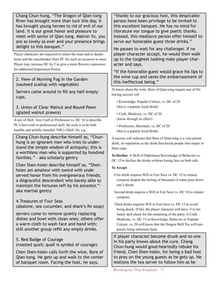 Revisiting the Three Kingdoms 37
Chang Chun-hung, “The Dragon of Qian-tong
River has brought more than luck this day, it
has brought young heroes to rid of evil of our
land. It is our great honor and pleasure to
meet with savior of Qian-tong. Matron Yu, you
are as lovely as ever and your presence brings
delight to this banquet.”
Player characters are expected to return the toast and to thanks
hosts and the matchmaker from PC for such an occasion to meet.
Player may increase DC by 5 to give a more flowery expression
for additional Impression Points.
2. View of Morning Fog in the Garden
(sauteed scallop with vegetable)
Servers came around to fill any half-empty
cups.
3. Union of Clear Walnut and Round Pawn
(glazed walnut prawns)
A test of Skill: Any Craft or Profession vs. DC 10 to describe
PC’s best craft or professional skill; the trick is to be both
humble and artfully boastful. NPCs (Skill 10), e.g.
Chang Chun-hung describe himself as, “Chun-
hung is an ignorant man who tries to under-
stand the simple wisdom of antiquity; this is
a worthless man who is supported by hundred
families.” - aka scholarly gentry
Chen Shen-hsien describe himself as, “Shen-
hsien am amateur with sword with unde-
served honor from his overgenerous friends;
a disgraceful descendant who barely able to
maintain the fortunes left by his ancestor.”-
aka martial gentry
4.Treasures of Four Seas
(abalone, sea cucumber, and shark’s fin soup)
servers come to remove quietly replacing
dishes and bowl with clean ones; others offer
a warm cloth to wash face and hand with;
still another group refill any empty drinks.
5. Red Badge of Courage
(roasted quail; quail is symbol of courage)
Chen Shen-hsien calls forth the wine, Bore of
Qian-tong. He gets up and walk to the center
of banquet room. Facing the host, he says,
“thanks to our gracious host, this despicable
person have been privilege to be invited to
this excellent banquet. He has no mind for
literature nor tongue to give poetic thanks.
Instead, this mediocre person offer himself to
serve our honorable guest three drinks.”
He pauses to wait for any challenger. If no
player character accept, he would then walk
up to the toughest looking male player char-
acter and says,
“If the honorable guest would grace his lips to
the wine cup and saves the embarrassment of
this ineffectual being.”
To know about the wine, Bore of Qian-tong require one of fol-
lowing success roll
• Knowledge, Popular Culture, vs. DC of 20
(this is a popular local drink)
• Craft, Medicine, vs. DC of 20
(know through its effect)
• Profession, Merchant, vs. DC of 20
(this is a popular local drink)
A success roll indicates that Bore of Qian-tong is a very potent
drink, its reputation as the drink that knock people into stupor in
three cups.
To Decline: A Skill of Diplomacy/Knowledge of Behavior vs.
DC 15 to decline the drinks without losing face on both side.
To Accept:
First drink requires Will or Fort Save vs. DC 15 to remain
compose despite the feeling of thousand of water pour down
one’s throat.
Second drink requires a Will or Fort Save vs. DC 10 to remain
compose.
Third drinks requires Will or Fort Save vs. DC 15 to avoid
being drunk. If fail, the player character will have -3 to his
future skill check for the remaining of the party. A Craft,
Medicine, vs. DC 15 or Knowledge, Behavior or Popular
Culture, vs. 20 will know that the Dragon Well Tea will tem-
porary bring soberness back.
If player character become drunk and no one
in his party knows about the cure, Chang
Chun-hung would good-heartedly rebuke his
friend, Chen Shen-hsien, for being a bad host
to prey on the young guests as he gets up. He
motions the tea server to follow him as he
 