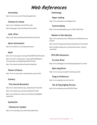 Revisiting the Three Kingdoms 51
Astronomy
http://www.scivis.com/AC/hist/chinapole.html
Chinese Era Name
http://www.wikipedia.org/wiki/Nian_Hao
http://homepage1.nifty.com/history/history.html
Junk, River
Http://euler.sfasu.edu/Shantyboats/China/China.html
Music Instruments
http://www.china-inc.com/education/music/
Myth
http://www2.netvigator.com/eng/AboutHK/PiXiu/PiXiu.htm
http://216.239.37.100/search?=cache:m054YGRNdNwC:
www.geocities.com/lingmingwushu/Pixiu.htm
http://www.darsie.net/talesofwonder/4drag.html
Poems & Poetry
http://www.cs.uiowa.edu/~yhe/poetry/han_poems.html
Scenery
Five Sacred Mountains
http://www.anton-heyboer.org/i_ching/books/5-shan.htm
http://www.chinavista.com/travel/taishan/ts01.html
http://www.chinatown-online.com/cultureeye/highlights/
mount.htm
Symbolism
Chinese Art Symbol
http://www.masonkay.com/chineseartsymbols.htm
Technology
Paper making
http://www.asiarecipe.com/chipaper.html
Sword-making
http://www.taiwanheadlines.gov.tw/20011106f3.html
Women in Han Dynasty
http://www.sinorama.com.tw/Millennium/en/Millennium-en-
02.html
http://etext.lib.virginia.edu/chinese/lienu/browse/Lienu.html
http://members.tripod.com/~journeyeast/women_warriors_
secret.html
RTK RPG Adventure
Fu-chun River
http://www.chinapages.lcom/zhejiang/hangzhou/tl_fce.htm
Qian-tang River
http://www.cnzj.org.cn/yqh/foz/xianlue/qicy.htm
Tong-lu Prefecture
http://www.tongluedz.com/elvyou.htm
Yan Zi-ling Angling Terrace
http://www.rayleung.com/out/HZ/Hz35.htm
Web References
 