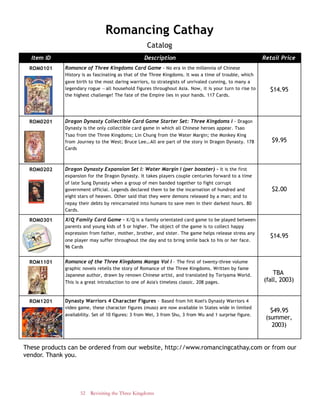 52 Revisiting the Three Kingdoms
These products can be ordered from our website, http://www.romancingcathay.com or from our
vendor. Thank you.
Romancing Cathay
Catalog
Item ID Description Retail Price
ROM0101 Romance of Three Kingdoms Card Game - No era in the millennia of Chinese
History is as fascinating as that of the Three Kingdoms. It was a time of trouble, which
gave birth to the most daring warriors, to strategists of unrivaled cunning, to many a
legendary rogue —all household figures throughout Asia. Now, it is your turn to rise to
the highest challenge! The fate of the Empire lies in your hands. 117 Cards.
$14.95
ROM0201 Dragon Dynasty Collectible Card Game Starter Set: Three Kingdoms I - Dragon
Dynasty is the only collectible card game in which all Chinese heroes appear. Tsao
Tsao from the Three Kingdoms; Lin Chung from the Water Margin; the Monkey King
from Journey to the West; Bruce Lee…All are part of the story in Dragon Dynasty. 178
Cards
$9.95
ROM0202 Dragon Dynasty Expansion Set I: Water Margin I (per booster) - It is the first
expansion for the Dragon Dynasty. It takes players couple centuries forward to a time
of late Sung Dynasty when a group of men banded together to fight corrupt
government official. Legends declared them to be the incarnation of hundred and
eight stars of heaven. Other said that they were demons released by a man; and to
repay their debts by reincarnated into humans to save men in their darkest hours. 80
Cards.
$2.00
ROM0301 X/Q Family Card Game - X/Q is a family orientated card game to be played between
parents and young kids of 5 or higher. The object of the game is to collect happy
expression from father, mother, brother, and sister. The game helps release stress any
one player may suffer throughout the day and to bring smile back to his or her face.
96 Cards
$14.95
ROM1101 Romance of the Three Kingdoms Manga Vol I – The first of twenty-three volume
graphic novels retells the story of Romance of the Three Kingdoms. Written by fame
Japanese author, drawn by renown Chinese artist, and translated by Toriyama World.
This is a great introduction to one of Asia's timeless classic. 208 pages.
TBA
(fall, 2003)
ROM1201 Dynasty Warriors 4 Character Figures – Based from hit Koei's Dynasty Warriors 4
video game, these character figures (muso) are now available in States wide in limited
availability. Set of 10 figures: 3 from Wei, 3 from Shu, 3 from Wu and 1 surprise figure.
$49.95
(summer,
2003)
 