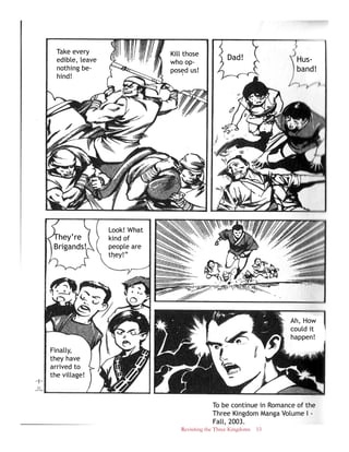 Revisiting the Three Kingdoms 53
Hus-
band!
Dad!Kill those
who op-
posed us!
Take every
edible, leave
nothing be-
hind!
Ah, How
could it
happen!
Look! What
kind of
people are
they!”
They’re
Brigands!
Finally,
they have
arrived to
the village!
To be continue in Romance of the
Three Kingdom Manga Volume I -
Fall, 2003.
 
