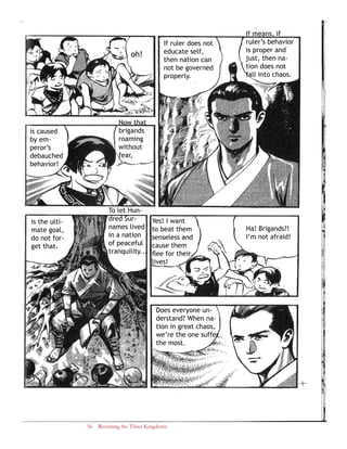 56 Revisiting the Three Kingdoms
If means, if
ruler’s behavior
is proper and
just, then na-
tion does not
fall into chaos.
If ruler does not
educate self,
then nation can
not be governed
properly.
oh!
Now that
brigands
roaming
without
fear,
is caused
by em-
peror’s
debauched
behavior!
Ha! Brigands?!
I’m not afraid!
Yes! I want
to beat them
senseless and
cause them
flee for their
lives!
Does everyone un-
derstand? When na-
tion in great chaos,
we’re the one suffer
the most.
To let Hun-
dred Sur-
names lived
in a nation
of peaceful
tranquility...
is the ulti-
mate goal,
do not for-
get that.
 