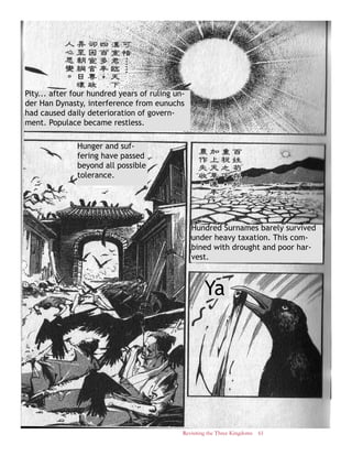 Revisiting the Three Kingdoms 61
Pity... after four hundred years of ruling un-
der Han Dynasty, interference from eunuchs
had caused daily deterioration of govern-
ment. Populace became restless.
Hundred Surnames barely survived
under heavy taxation. This com-
bined with drought and poor har-
vest.
Hunger and suf-
fering have passed
beyond all possible
tolerance.
Ya
 