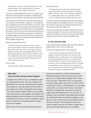 Revisiting the Three Kingdoms 7
morale must be weaken. At this crucial situation, it is ripe
for great change. Now is a perfect time to use cunning
troops to achieve victory. Please don’t give up.”
This letter no doubt had calmed down Cao Cao. If Xun Yu at the
home front in charge supplies was dauntless in performing his
duty, then Cao Cao at the front line should not admit defeat either.
During that time, his Chief Adviser Xun You also proposed to
Cao Cao plan to raid Yuan Shao’s supply line. Yuan troops had
been stretched from north of the Yellow River to Guan-du. There
was no progress on the eastern front at the Qing Province. Zhen-
city at the southern side of the Yellow River was still defended
by Cheng Yu. The Yan Jin area still contained guerrilla forces of
Yu Jin and Yue Jin. These factors contributed to the difficulties
of transport supplies to the front line from the east (and shorter
distance) side. Therefore, the responsibility fell on Han Guo to
deliver supplies from the west.
Xun You recommended Cao Cao,
“The harvest season has recently ended in the north-
west area. Yuan Shao’s supply train would be readied for
their delivery. Han Guo, who was in charge of transport
supplies, is always proud of his fighting ability. He acted
often without planning. And most likely his defense would
be at minimal due to his faith at superior skill in leading
troops. We could send out a rapidly striking force to do a
search and destroy mission.”
Cao Cao asked,
“Who should be in charge of this mission?”
Xun You answered,
“Xu Huang originally served under Yang Fong. Yang
Fong, had garrison at Si-li for sometimes. Xu Huang is
familiar with the western route. In addition, Xu Huang
was a skilled fighter and is very responsible with his
work. He will quickly find and destroy Han Guo’s force.”
As Xun You predicted, Xu Huang’s rapid strike force quickly
found the supply trains defended by Han Guo. With assistance
from Cao Ren’s force, they successfully attacked Han Guo’s
force and burned down the supply train.
In the wintry tenth month, Yuan Shao ordered the Yi Province
to send more supplies. It was to be escorted by the Rear Army
under Chun-yu Qiong’s command. It was as Xun Yu predicted,
supplies also became Yuan’s troops most difficult task.
Xu You Switches Side
Soon, the battle became stalemate again. Yuan Shao requested
support staff to come up with new battle plan.
Assistant Vice Support Adviser Xu You expressed,
“Cao Cao has few troops, but he pitted his entire army
against us at Guan-du. Therefore, fewer troops are de-
fending Xu-du. If we could send an army to bypass Guan-
du and head straight toward Xu-du, it would surely fall.
Once Xu-du fall, we can rescue the Son of Heaven and in
his name, to renew our attack against Cao Cao who would
be captured in one stroke. Even if we can not defeat Cao
Cao, it would force him to exhaust his troops from running
around and weaken his strength at Guan-du.”
Side Note:
Cao Cao’s Borrowing of Head Supplier
A popular story about Cao Cao’s manipulative abil-
ity originated at this time. One day, a supply clerk
approached Cao Cao and warned that their supplies
were getting low and may not last till the arrival of
next supply train. After in thought for few minutes,
Cao Cao advised the supply clerk to use the smaller
scale when portion out the supplies. But supply clerk
cautioned against such tact because it would serious-
ly demoralize the troops. Cao Cao confidently stated
that he would borrow something from the supply
clerk when it happen.
Before long, rumor spread among the camps that
troops were cheated out of their allotted rations.
Resentment began to direct toward Cao Cao. One
day, Cao Cao summoned the supply clerk. To him,
Cao Cao stated, “Remember when you cautioned
me about using smaller scale and I’ve told you that I
would need to borrow something from you. I promise
to look after your family after I borrow your head.”
With that, he signaled the executioner to take the
supply clerk and beheaded him. Cao Cao then an-
nounced to the camp that he had found and executed
the culprit behind the recent theft of supplies. From
then on, troops would resume receiving their proper
allot slot of rations. This mollified his troops im-
mensely. Before long, the next batch of supply train
arrived and brought along more food supplies.
 