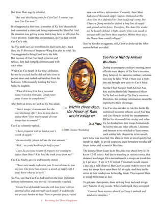 8 Revisiting the Three Kingdoms
But Yuan Shao angrily rebuked,
“But isn’t this buying time for Cao Cao? I want to cap-
ture Cao Cao now!”
It so happened at this time, a member of Xu You’s household
had committed a crime and being imprisoned by Shen Pei. And
the situation was getting worse that it may have an effect on Xu
You’s position. Under that circumstance, Xu You fled toward
Cao Cao’s side.
Xu You and Cao Cao were friend in their early days. Back
then, the Yi Provincial Inspector Wang Fen plan to rebel. Xu
You suggested to bring Cao Cao to the fold.
But because of Cao Cao harsh criticism and
refusal, they had stopped communicated with
each other.
When Cao Cao heard of Xu You’s defection,
he was so excited that he did not have time to
put on shoes and rushed out barefoot from his
bedroom. Affectionately holding Xu You’s
hand, he laughed,
“When Zi-Liang (Xu You’s personal
name) traveled from afar, Great Enter-
prise is near its completion!”
After both sat down, to Cao Cao Xu You asked,
“Yuan’s troops’Awesomeness has the
overwhelming effect, how do you plan to
defeat them? How much supply do your
troops has in remain?”
Cao Cao solemnly replied,
“I have prepared with at least a year’s
worth of supply.”
“Inconceivable, please tell me the true amount.”
“Well... we could hold out for half-a-year.”
“Does Zu-xia (you in term of respect) not wanting to
defeat Yuan Shao? Why hold the truth away from me?”
Cao Cao finally gave in and honestly stated,
“Those were made to deceive you. It was obvious to you
anyway. Our force has at most, a month of supply left, I
don’t know what to do next.”
Xu You, saw that Cao Cao had told him the most important
military information, was moved. He earnestly revealed,
“Grand Cao defended Guan-du with lone force with no
external allies and internally lack supply. It is definitely
not an easy burden to bear! Now to provide you a crucial
sure-win military information! Currently, Yuan Shao
had tens of thousand supply wagons stationed at Wu-
chao City. It is defended by Chun-yu Qiong’s army. But
Chun-yu Qiong needed to defend a long line of supply
and spread out his force. Therefore, Wu-chao City would
not be heavily defend. A light cavalry force can sneak in
unexpectedly and burn those supplies. Within three days,
the House Yuan would collapse!”
Xun Yu loved to exaggerate, still, Cao Cao believed the infor-
mation he had provided.
Cao Force Nightly Ambush
Wu-chao.
During an emergency military meeting, most
officials were skeptic of Xu You’s intention.
They believed this secretive military informa-
tion may be false. What if there was a prob-
lem and brought new crisis to Cao’s force.
But the Chief Support Staff Adviser Xun
You and the Battlefield Operation Officer
Jia Yu had not doubt of Xu You’s intention.
Therefore, this military information should be
exploited to their advantage.
Cao Cao also decided to risk this battle. He
mobilized his entire officers saved Xun You
and Cao Hong to defend the encampments.
Of his five thousand elite cavalry and infan-
try, he divided into mix troops formation to
be led by him and other officers. Uniforms
and banners were switched to Yuan troops;
each soldier held chopsticks in his mouth;
each horse was muzzled; this allowed them to travel quietly but
rapidly at night. To avoid suspicion, each formation traveled dif-
ferent routes and to meet at Wu-chao.
The distance from Guan-du to Wu-chao was about forty li (20
km or 12.42 miles). And due to traveling at various routes, that
distance was longer. On a normal march, a troop can travel thir-
ty li per day (15 km or 9.32 miles). This attack would require
a day and a half of travel. But Cao Cao gave order to move out
once the troops have eaten their full at night. And they had to
arrive at their rendezvous before day break. This required them
to travel three times as fast.
To get pass checkpoints, these striking force had each troops
carry handful of dry woods. When challenged, they answered,
“General Yuan worries about Cao Troop’s ambush and
send us to reinforce.”
... Within three days,
the House of Yuan
would collapse!
Xu You
©2000 Creator Workshop
 