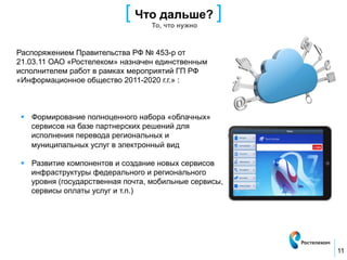 [ Что дальше? ]
                                   То, что нужно



Распоряжением Правительства РФ № 453-р от
21.03.11 ОАО «Ростелеком» назначен единственным
исполнителем работ в рамках мероприятий ГП РФ
«Информационное общество 2011-2020 г.г.» :



 §  Формирование полноценного набора «облачных»
     сервисов на базе партнерских решений для
     исполнения перевода региональных и
     муниципальных услуг в электронный вид

 §  Развитие компонентов и создание новых сервисов
     инфраструктуры федерального и регионального
     уровня (государственная почта, мобильные сервисы,
     сервисы оплаты услуг и т.п.)




                                                         11
 