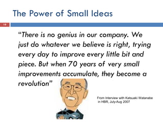 The Power of Small Ideas
“There is no genius in our company. We
just do whatever we believe is right, trying
every day to improve every little bit and
piece. But when 70 years of very small
improvements accumulate, they become a
revolution”
From Interview with Katsuaki Watanabe
in HBR, July-Aug 2007
19
 