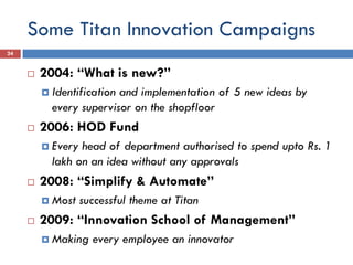 Some Titan Innovation Campaigns
 2004: “What is new?”
 Identification and implementation of 5 new ideas by
every supervisor on the shopfloor
 2006: HOD Fund
 Every head of department authorised to spend upto Rs. 1
lakh on an idea without any approvals
 2008: “Simplify & Automate”
 Most successful theme at Titan
 2009: “Innovation School of Management”
 Making every employee an innovator
24
 