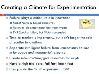 Creating a Climate for Experimentation
 Failure plays a critical role in innovation
 Post-It Notes & failed adhesives
 Nylon: a lab experiment that went wrong
 TVS Spectra failed, but Victor succeeded
 Time-to-market is important…but don’t forget the role
of earlier innovations
 Separate intelligent failure from unnecessary failure -
in language and managerial response
 Create infrastructure, give resources for expts
 Have a high trial rate: fail fast, learn fast
 Can you do the “last” experiment first?
40
 