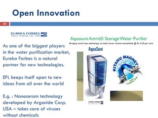 Open Innovation
50
As one of the biggest players
in the water purification market,
Eureka Forbes is a natural
partner for new technologies.
EFL keeps itself open to new
ideas from all over the world
E.g. : Nanoceram technology
developed by Argonide Corp.
USA – takes care of viruses
without chemicals
 