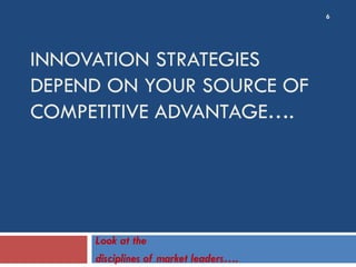 INNOVATION STRATEGIES
DEPEND ON YOUR SOURCE OF
COMPETITIVE ADVANTAGE….
Look at the
disciplines of market leaders….
6
 