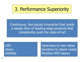 3. Performance Superiority
Continuous, fast-paced innovation that yields
a steady flow of leading-edge products that
consistently push the state-of-art
•3M
•Sony
•Gillette
Openness to new ideas
Sensitive to latent needs
Mobilize NPD teams
9
 
