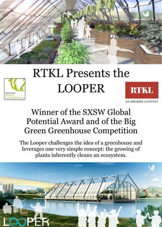 RTKL Presents the
LOOPER
Winner of the SXSW Global
Potential Award and of the Big
Green Greenhouse Competition
The Looper challenges the idea of a greenhouse and
leverages one very simple concept: the growing of
plants inherently cleans an ecosystem.

 