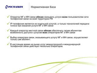 Нормативная база Оператор МГ и МН связи  обязан  оказывать услуги  всем  пользователям сети телефонной связи на всей территории РФ IP -телефония является не отдельной услугой, а только технологией передачи голоса при оказании услуги МГ и МН связи Каждый оператор местной связи  обязан  обеспечить своим абонентам возможность доступа к услугам  всех  операторов МГ и МН связи Выбор оператора связи, оказывающего услугу МГ и МН связи, осуществляет только сам абонент. В настоящее время на рынке услуг междугородной и международной телефонной связи действует несколько операторов.  
