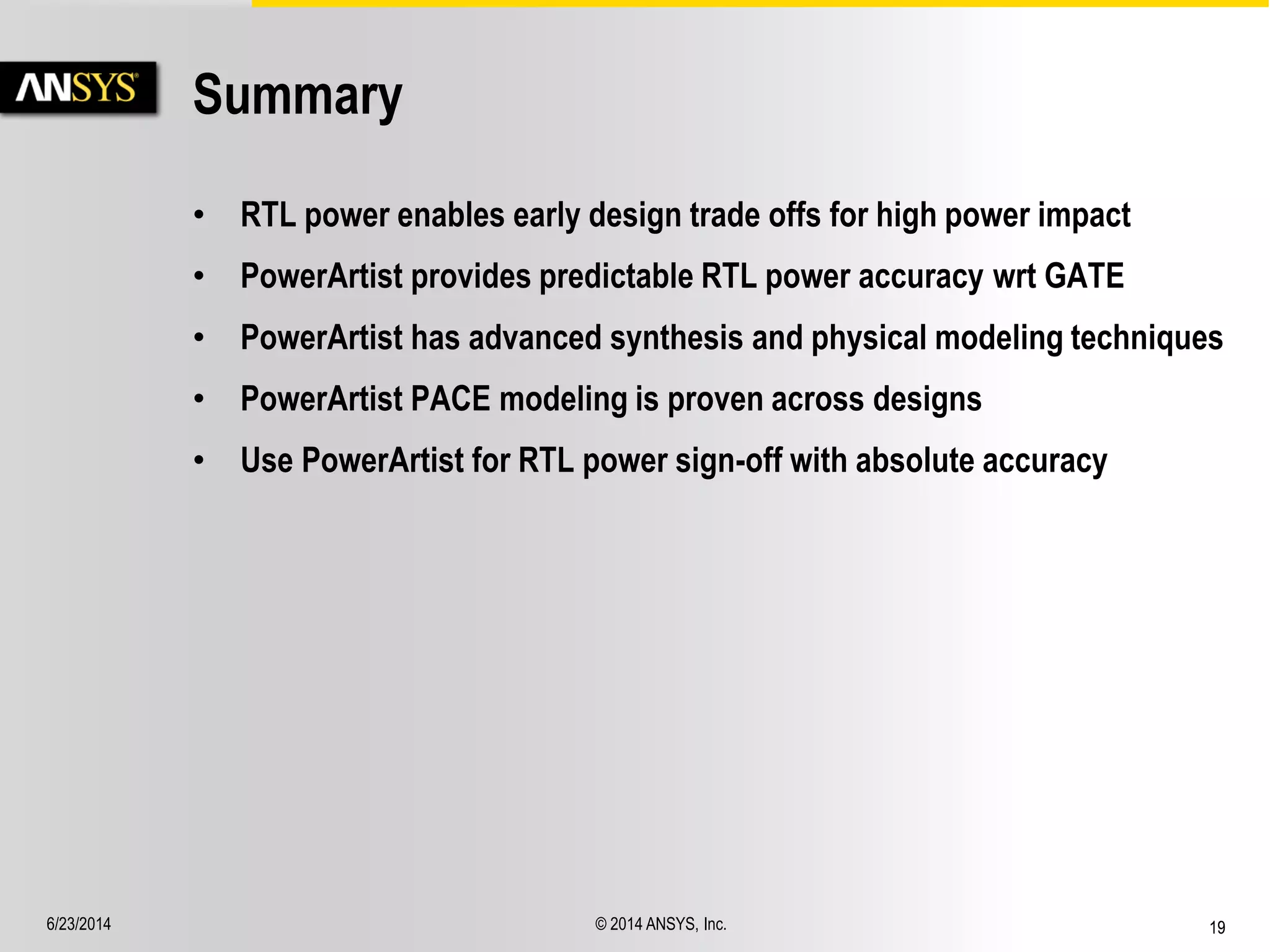 6/23/2014 © 2014 ANSYS, Inc. 19 
Summary 
• RTL power enables early design trade offs for high power impact 
• PowerArtist provides predictable RTL power accuracy wrt GATE 
• PowerArtist has advanced synthesis and physical modeling techniques 
• PowerArtist PACE modeling is proven across designs 
• Use PowerArtist for RTL power sign-off with absolute accuracy 
