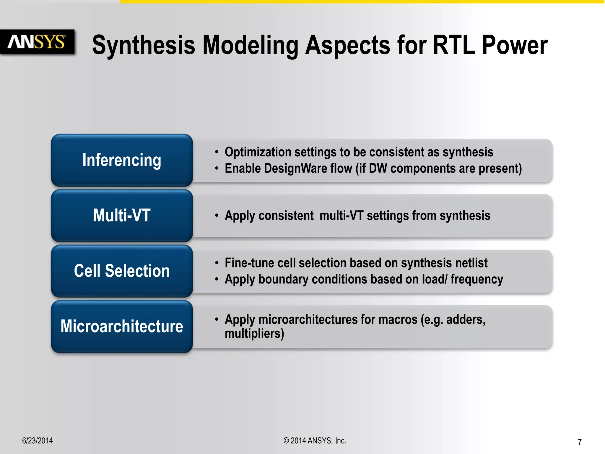 6/23/2014 © 2014 ANSYS, Inc. 7 
Synthesis Modeling Aspects for RTL Power 
• Optimization settings to be consistent as synthesis 
• Enable DesignWare flow (if DW components are present) Inferencing 
Multi-VT • Apply consistent multi-VT settings from synthesis 
• Fine-tune cell selection based on synthesis netlist 
• Apply boundary conditions based on load/ frequency Cell Selection 
• Apply microarchitectures for macros (e.g. adders, 
multipliers) Microarchitecture 
 