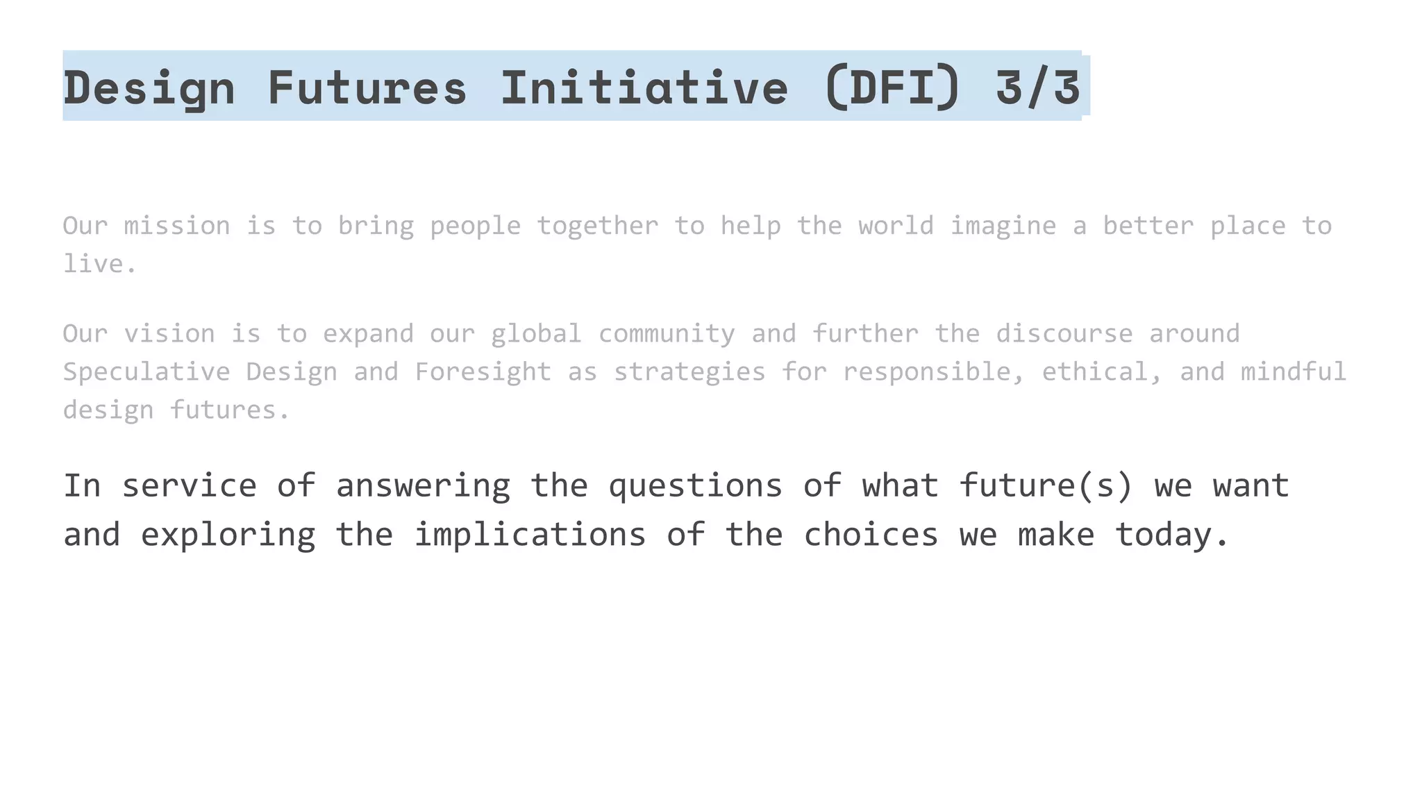 Design Futures Initiative (DFI) 3/3
Our mission is to bring people together to help the world imagine a better place to
live.
Our vision is to expand our global community and further the discourse around
Speculative Design and Foresight as strategies for responsible, ethical, and mindful
design futures.
In service of answering the questions of what future(s) we want
and exploring the implications of the choices we make today.
 