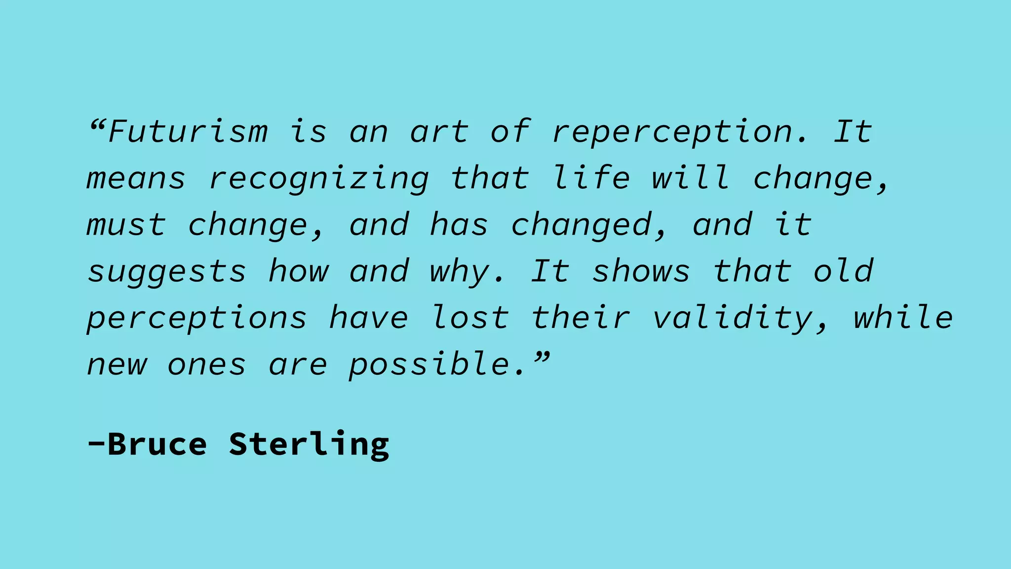 “Futurism is an art of reperception. It
means recognizing that life will change,
must change, and has changed, and it
suggests how and why. It shows that old
perceptions have lost their validity, while
new ones are possible.”
-Bruce Sterling
 