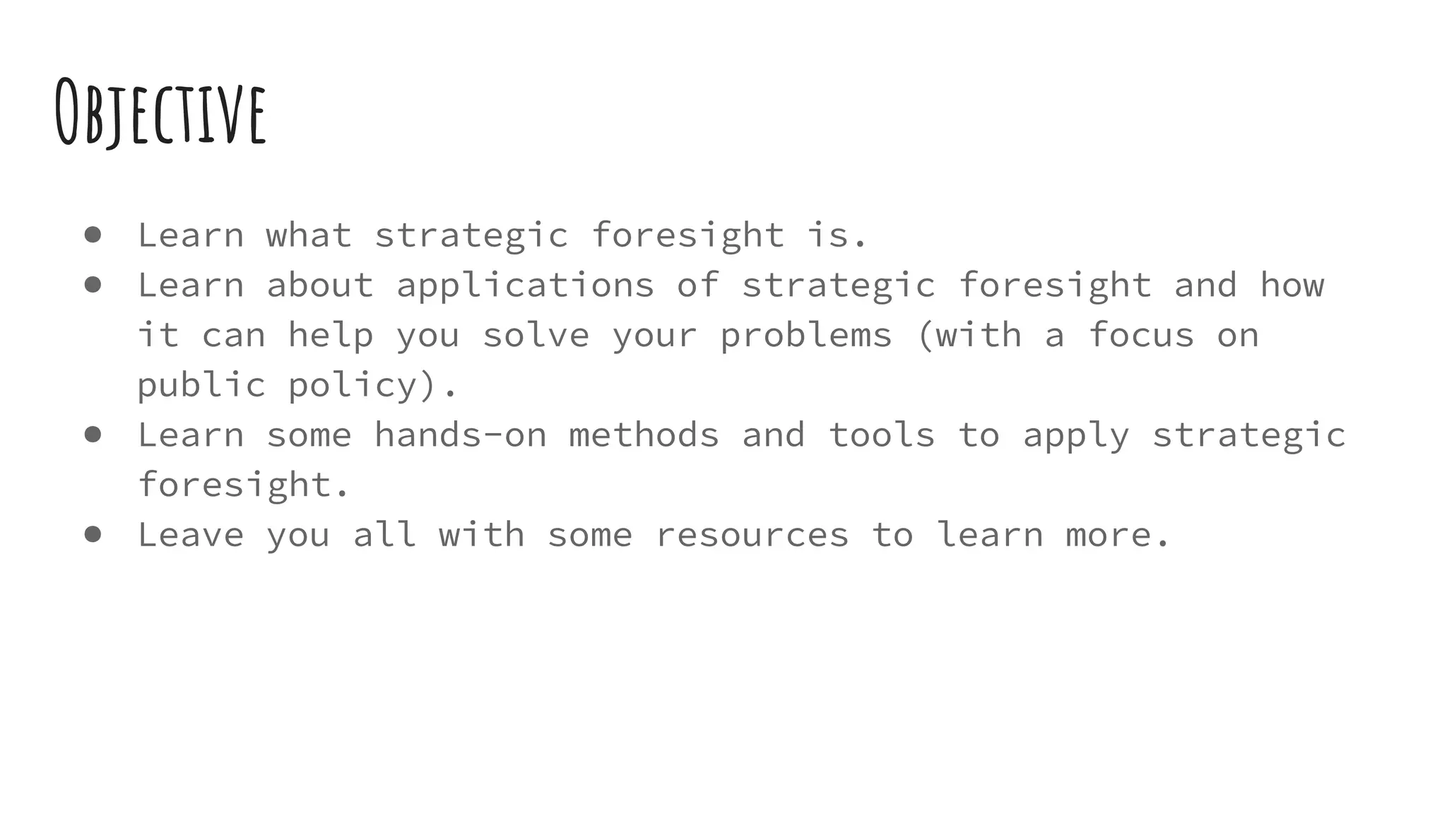 Objective
● Learn what strategic foresight is.
● Learn about applications of strategic foresight and how
it can help you solve your problems (with a focus on
public policy).
● Learn some hands-on methods and tools to apply strategic
foresight.
● Leave you all with some resources to learn more.
 