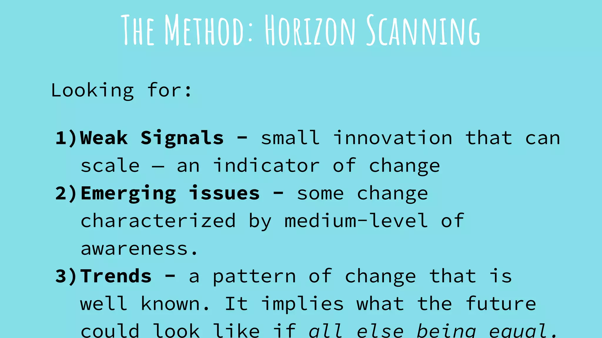 Looking for:
1)Weak Signals - small innovation that can
scale — an indicator of change
2)Emerging issues - some change
characterized by medium-level of
awareness.
3)Trends - a pattern of change that is
well known. It implies what the future
could look like if all else being equal.
The Method: Horizon Scanning
 