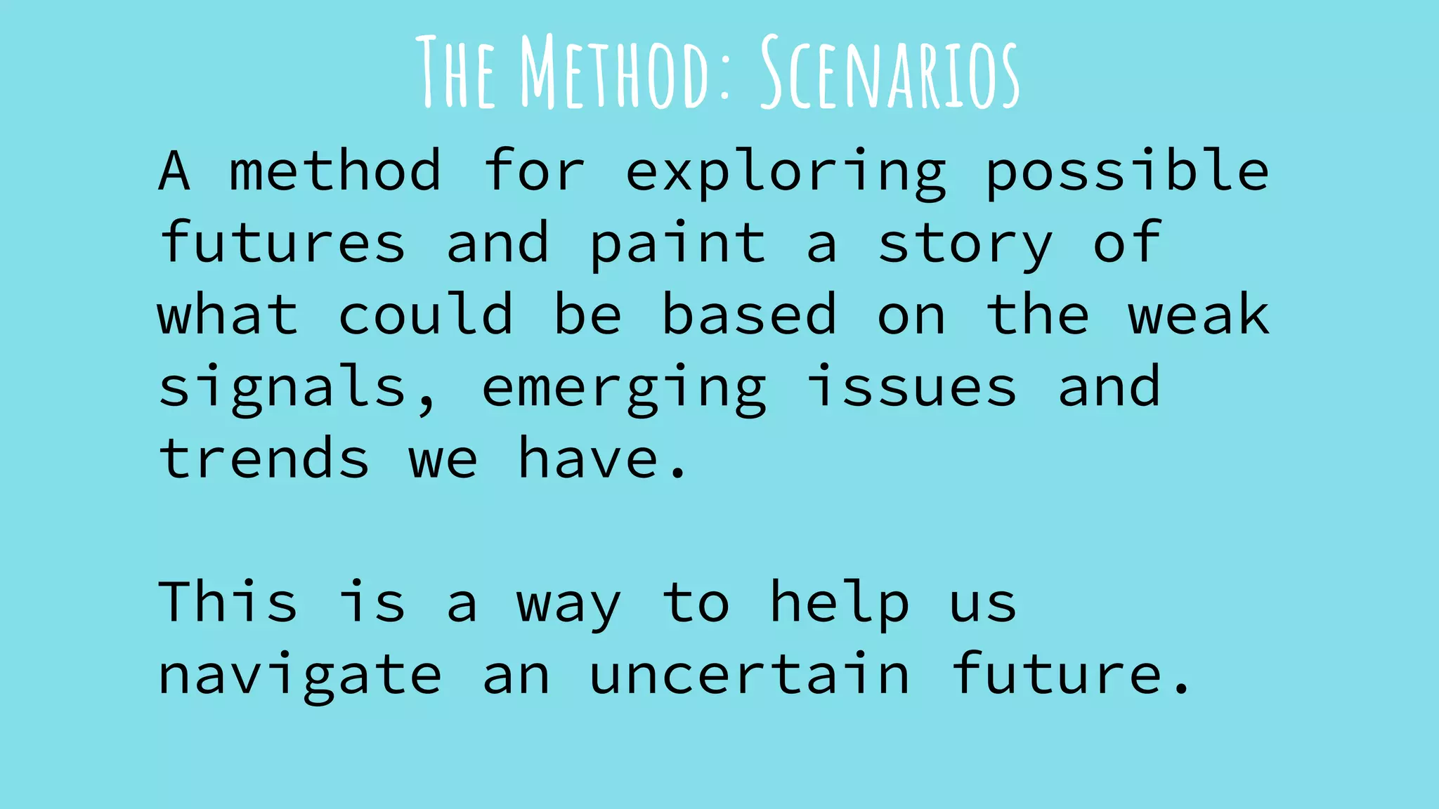 The Method: Scenarios
A method for exploring possible
futures and paint a story of
what could be based on the weak
signals, emerging issues and
trends we have.
This is a way to help us
navigate an uncertain future.
 