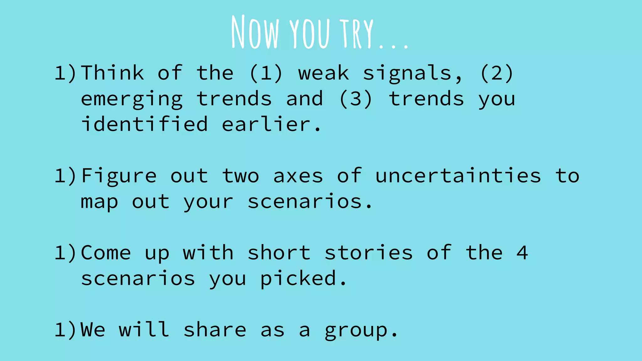 Now you try...
1)Think of the (1) weak signals, (2)
emerging trends and (3) trends you
identified earlier.
1)Figure out two axes of uncertainties to
map out your scenarios.
1)Come up with short stories of the 4
scenarios you picked.
1)We will share as a group.
 